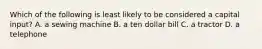 Which of the following is least likely to be considered a capital input? A. a sewing machine B. a ten dollar bill C. a tractor D. a telephone