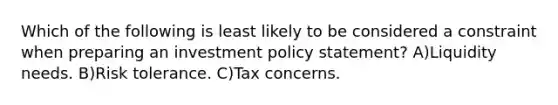 Which of the following is least likely to be considered a constraint when preparing an investment policy statement? A)Liquidity needs. B)Risk tolerance. C)Tax concerns.