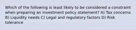 Which of the following is least likely to be considered a constraint when preparing an investment policy statement? A) Tax concerns B) Liquidity needs C) Legal and regulatory factors D) Risk tolerance