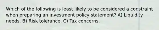 Which of the following is least likely to be considered a constraint when preparing an investment policy statement? A) Liquidity needs. B) Risk tolerance. C) Tax concerns.