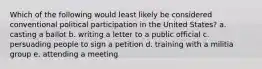 Which of the following would least likely be considered conventional political participation in the United States? a. casting a ballot b. writing a letter to a public official c. persuading people to sign a petition d. training with a militia group e. attending a meeting