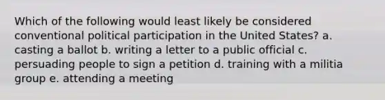 Which of the following would least likely be considered conventional political participation in the United States? a. casting a ballot b. writing a letter to a public official c. persuading people to sign a petition d. training with a militia group e. attending a meeting