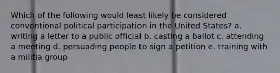 Which of the following would least likely be considered conventional political participation in the United States? a. writing a letter to a public official b. casting a ballot c. attending a meeting d. persuading people to sign a petition e. training with a militia group