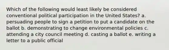 Which of the following would least likely be considered conventional political participation in the United States? a. persuading people to sign a petition to put a candidate on the ballot b. demonstrating to change environmental policies c. attending a city council meeting d. casting a ballot e. writing a letter to a public official