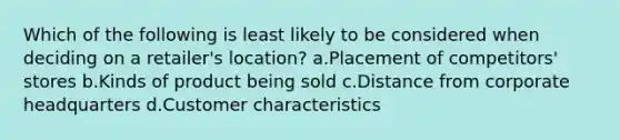 Which of the following is least likely to be considered when deciding on a retailer's location? a.Placement of competitors' stores b.Kinds of product being sold c.Distance from corporate headquarters d.Customer characteristics