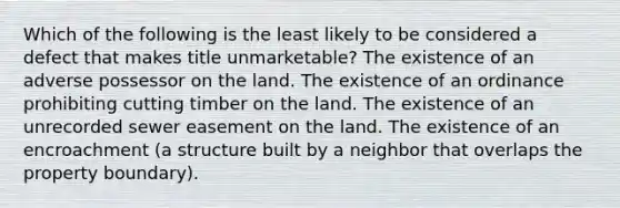 Which of the following is the least likely to be considered a defect that makes title unmarketable? The existence of an adverse possessor on the land. The existence of an ordinance prohibiting cutting timber on the land. The existence of an unrecorded sewer easement on the land. The existence of an encroachment (a structure built by a neighbor that overlaps the property boundary).