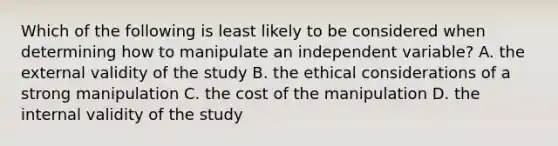 Which of the following is least likely to be considered when determining how to manipulate an independent variable? A. the external validity of the study B. the ethical considerations of a strong manipulation C. the cost of the manipulation D. the internal validity of the study