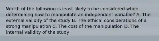 Which of the following is least likely to be considered when determining how to manipulate an independent variable? A. The external validity of the study B. The ethical considerations of a strong manipulation C. The cost of the manipulation D. The internal validity of the study