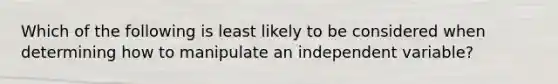 Which of the following is least likely to be considered when determining how to manipulate an independent variable?