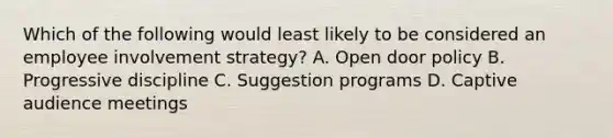 Which of the following would least likely to be considered an employee involvement strategy? A. Open door policy B. Progressive discipline C. Suggestion programs D. Captive audience meetings