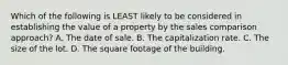 Which of the following is LEAST likely to be considered in establishing the value of a property by the sales comparison approach? A. The date of sale. B. The capitalization rate. C. The size of the lot. D. The square footage of the building.