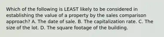 Which of the following is LEAST likely to be considered in establishing the value of a property by the sales comparison approach? A. The date of sale. B. The capitalization rate. C. The size of the lot. D. The square footage of the building.