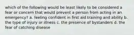 which of the following would be least likely to be considered a fear or concern that would prevent a person from acting in an emergency? a. feeling confident in first aid training and ability b. the type of injury or illness c. the presence of bystanders d. the fear of catching disease