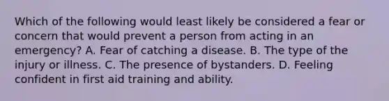 Which of the following would least likely be considered a fear or concern that would prevent a person from acting in an emergency? A. Fear of catching a disease. B. The type of the injury or illness. C. The presence of bystanders. D. Feeling confident in first aid training and ability.