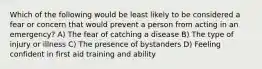 Which of the following would be least likely to be considered a fear or concern that would prevent a person from acting in an emergency? A) The fear of catching a disease B) The type of injury or illness C) The presence of bystanders D) Feeling confident in first aid training and ability