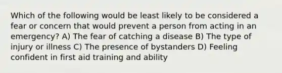 Which of the following would be least likely to be considered a fear or concern that would prevent a person from acting in an emergency? A) The fear of catching a disease B) The type of injury or illness C) The presence of bystanders D) Feeling confident in first aid training and ability