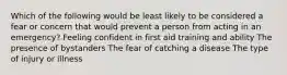 Which of the following would be least likely to be considered a fear or concern that would prevent a person from acting in an emergency? Feeling confident in first aid training and ability The presence of bystanders The fear of catching a disease The type of injury or illness