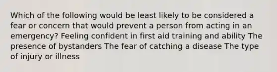 Which of the following would be least likely to be considered a fear or concern that would prevent a person from acting in an emergency? Feeling confident in first aid training and ability The presence of bystanders The fear of catching a disease The type of injury or illness