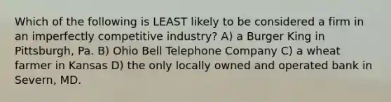 Which of the following is LEAST likely to be considered a firm in an imperfectly competitive industry? A) a Burger King in Pittsburgh, Pa. B) Ohio Bell Telephone Company C) a wheat farmer in Kansas D) the only locally owned and operated bank in Severn, MD.