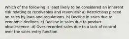 Which of the following is least likely to be considered an inherent risk relating to receivables and revenues? a) Restrictions placed on sales by laws and regulations. b) Decline in sales due to economic declines. c) Decline in sales due to product obsolescence. d) Over-recorded sales due to a lack of control over the sales entry function.