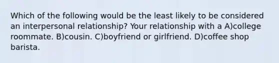 Which of the following would be the least likely to be considered an interpersonal relationship? Your relationship with a A)college roommate. B)cousin. C)boyfriend or girlfriend. D)coffee shop barista.