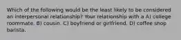 Which of the following would be the least likely to be considered an interpersonal relationship? Your relationship with a A) college roommate. B) cousin. C) boyfriend or girlfriend. D) coffee shop barista.