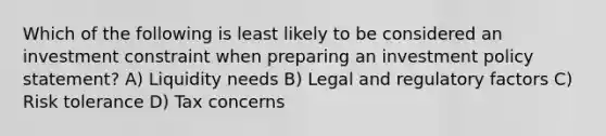 Which of the following is least likely to be considered an investment constraint when preparing an investment policy statement? A) Liquidity needs B) Legal and regulatory factors C) Risk tolerance D) Tax concerns