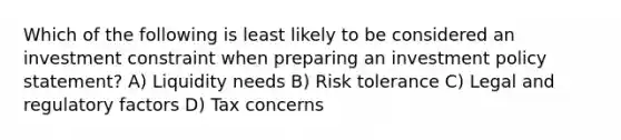 Which of the following is least likely to be considered an investment constraint when preparing an investment policy statement? A) Liquidity needs B) Risk tolerance C) Legal and regulatory factors D) Tax concerns