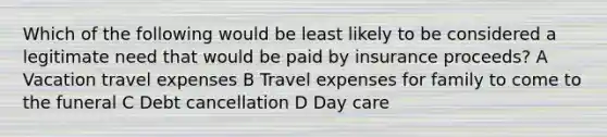 Which of the following would be least likely to be considered a legitimate need that would be paid by insurance proceeds? A Vacation travel expenses B Travel expenses for family to come to the funeral C Debt cancellation D Day care