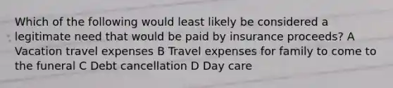 Which of the following would least likely be considered a legitimate need that would be paid by insurance proceeds? A Vacation travel expenses B Travel expenses for family to come to the funeral C Debt cancellation D Day care