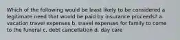 Which of the following would be least likely to be considered a legitimate need that would be paid by insurance proceeds? a. vacation travel expenses b. travel expenses for family to come to the funeral c. debt cancellation d. day care