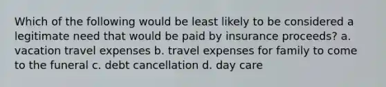 Which of the following would be least likely to be considered a legitimate need that would be paid by insurance proceeds? a. vacation travel expenses b. travel expenses for family to come to the funeral c. debt cancellation d. day care