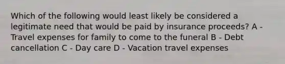 Which of the following would least likely be considered a legitimate need that would be paid by insurance proceeds? A - Travel expenses for family to come to the funeral B - Debt cancellation C - Day care D - Vacation travel expenses