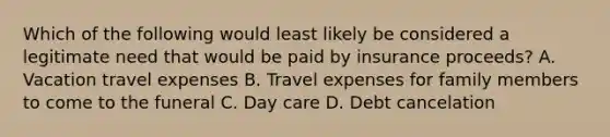 Which of the following would least likely be considered a legitimate need that would be paid by insurance proceeds? A. Vacation travel expenses B. Travel expenses for family members to come to the funeral C. Day care D. Debt cancelation