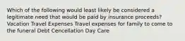 Which of the following would least likely be considered a legitimate need that would be paid by insurance proceeds? Vacation Travel Expenses Travel expenses for family to come to the funeral Debt Cencellation Day Care