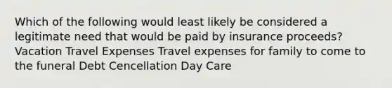 Which of the following would least likely be considered a legitimate need that would be paid by insurance proceeds? Vacation Travel Expenses Travel expenses for family to come to the funeral Debt Cencellation Day Care