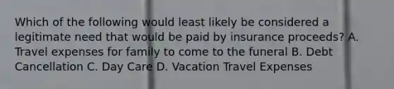 Which of the following would least likely be considered a legitimate need that would be paid by insurance proceeds? A. Travel expenses for family to come to the funeral B. Debt Cancellation C. Day Care D. Vacation Travel Expenses