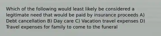 Which of the following would least likely be considered a legitimate need that would be paid by insurance proceeds A) Debt cancellation B) Day care C) Vacation travel expenses D) Travel expenses for family to come to the funeral