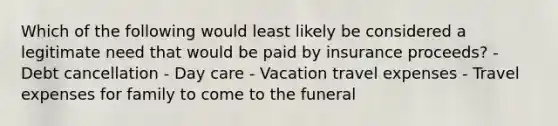 Which of the following would least likely be considered a legitimate need that would be paid by insurance proceeds? - Debt cancellation - Day care - Vacation travel expenses - Travel expenses for family to come to the funeral