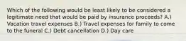 Which of the following would be least likely to be considered a legitimate need that would be paid by insurance proceeds? A.) Vacation travel expenses B.) Travel expenses for family to come to the funeral C.) Debt cancellation D.) Day care