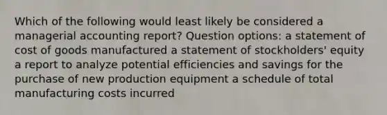 Which of the following would least likely be considered a managerial accounting report? Question options: a statement of cost of goods manufactured a statement of stockholders' equity a report to analyze potential efficiencies and savings for the purchase of new production equipment a schedule of total manufacturing costs incurred