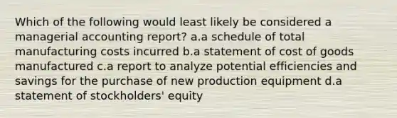 Which of the following would least likely be considered a managerial accounting report? a.a schedule of total manufacturing costs incurred b.a statement of cost of goods manufactured c.a report to analyze potential efficiencies and savings for the purchase of new production equipment d.a statement of stockholders' equity