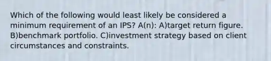 Which of the following would least likely be considered a minimum requirement of an IPS? A(n): A)target return figure. B)benchmark portfolio. C)investment strategy based on client circumstances and constraints.