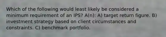 Which of the following would least likely be considered a minimum requirement of an IPS? A(n): A) target return figure. B) investment strategy based on client circumstances and constraints. C) benchmark portfolio.