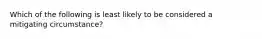 Which of the following is least likely to be considered a mitigating circumstance?