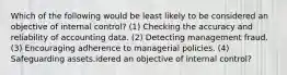 Which of the following would be least likely to be considered an objective of internal control? (1) Checking the accuracy and reliability of accounting data. (2) Detecting management fraud. (3) Encouraging adherence to managerial policies. (4) Safeguarding assets.idered an objective of internal control?