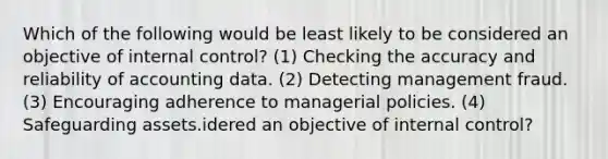 Which of the following would be least likely to be considered an objective of internal control? (1) Checking the accuracy and reliability of accounting data. (2) Detecting management fraud. (3) Encouraging adherence to managerial policies. (4) Safeguarding assets.idered an objective of internal control?