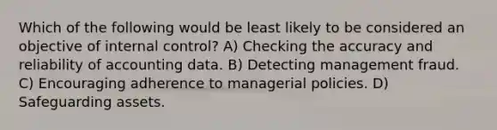 Which of the following would be least likely to be considered an objective of internal control? A) Checking the accuracy and reliability of accounting data. B) Detecting management fraud. C) Encouraging adherence to managerial policies. D) Safeguarding assets.