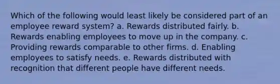 Which of the following would least likely be considered part of an employee reward system? a. Rewards distributed fairly. b. Rewards enabling employees to move up in the company. c. Providing rewards comparable to other firms. d. Enabling employees to satisfy needs. e. Rewards distributed with recognition that different people have different needs.