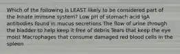 Which of the following is LEAST likely to be considered part of the Innate immune system? Low pH of stomach acid IgA antibodies found in mucus secretions The flow of urine through the bladder to help keep it free of debris Tears that keep the eye moist Macrophages that consume damaged red blood cells in the spleen